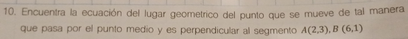 Encuentra la ecuación del lugar geometrico del punto que se mueve de tal manera 
que pasa por el punto medio y es perpendicular al segmento A(2,3), B(6,1)