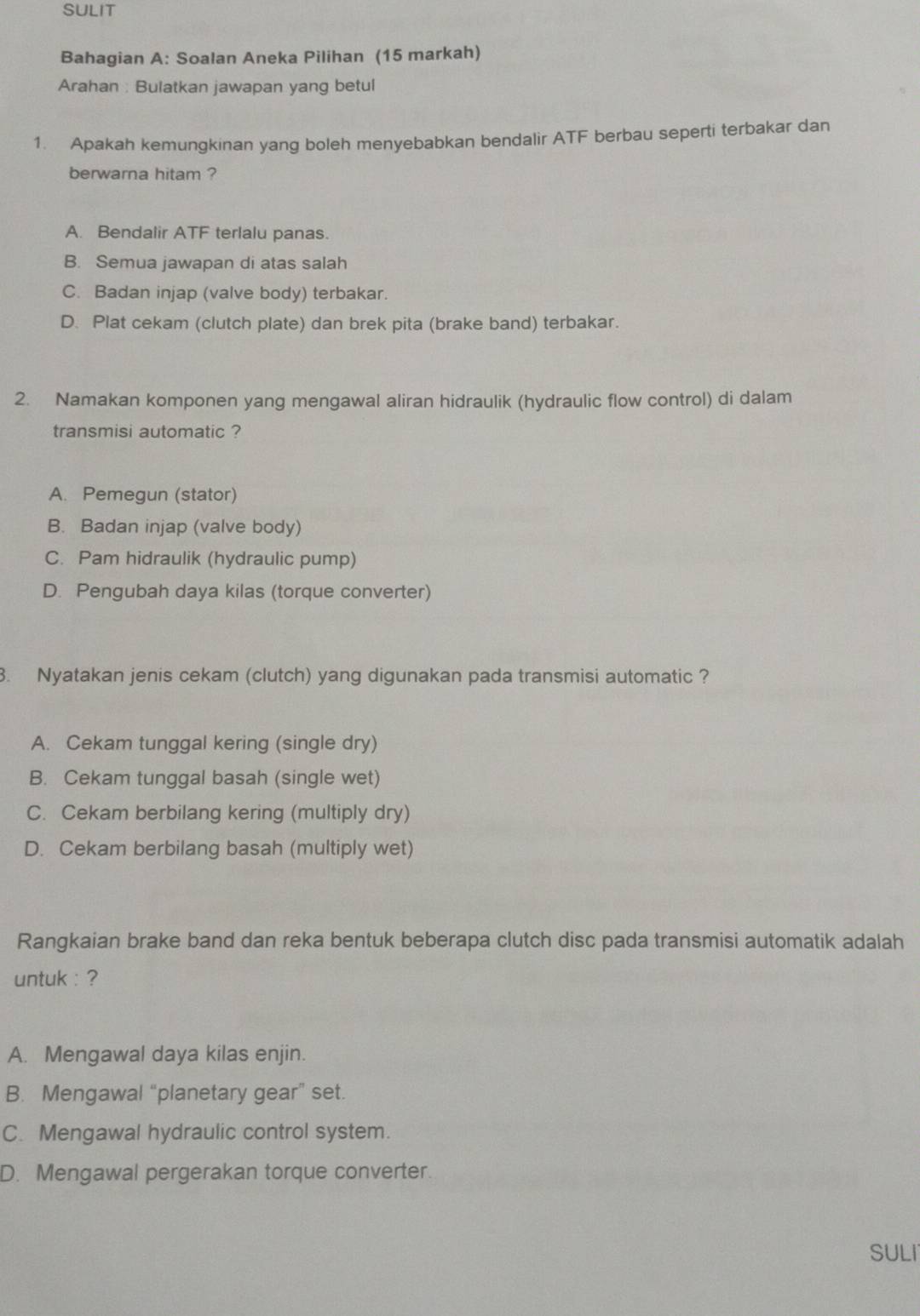 SULIT
Bahagian A: Soalan Aneka Pilihan (15 markah)
Arahan : Bulatkan jawapan yang betul
1. Apakah kemungkinan yang boleh menyebabkan bendalir ATF berbau seperti terbakar dan
berwarna hitam ?
A. Bendalir ATF terlalu panas.
B. Semua jawapan di atas salah
C. Badan injap (valve body) terbakar.
D. Plat cekam (clutch plate) dan brek pita (brake band) terbakar.
2. Namakan komponen yang mengawal aliran hidraulik (hydraulic flow control) di dalam
transmisi automatic ?
A. Pemegun (stator)
B. Badan injap (valve body)
C. Pam hidraulik (hydraulic pump)
D. Pengubah daya kilas (torque converter)
. Nyatakan jenis cekam (clutch) yang digunakan pada transmisi automatic ?
A. Cekam tunggal kering (single dry)
B. Cekam tunggal basah (single wet)
C. Cekam berbilang kering (multiply dry)
D. Cekam berbilang basah (multiply wet)
Rangkaian brake band dan reka bentuk beberapa clutch disc pada transmisi automatik adalah
untuk : ?
A. Mengawal daya kilas enjin.
B. Mengawal “planetary gear” set.
C. Mengawal hydraulic control system.
D. Mengawal pergerakan torque converter.
SULI