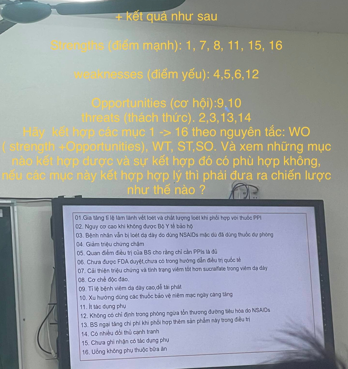 + kết quả như sau
Strengths (điểm mạnh): 1, 7, 8, 11, 15, 16
wweaee đi m yếu): 4, 5, 6, 12
Opportunities (cơ hội): 9. 10
threats (thách thức). 2, 3, 13, 14
kết hợp các mục 1 -> 16 theo nguyên tắc: WO
stre th + O portunities), WT, ST,SO. Và xem những mụ c
nào kết hợp dược và sự kết hợp đó có phù hợp không,
cếu các mục này kết hợp hợp lý thì phải đưa ra chiến lược
như thế nào ?
01.Gia tăng tỉ lệ làm lành vết loét và chất lượng loét khi phối hợp với thuốc PPI
02. Nguy cơ cao khi không được Bộ Y tể bảo hộ
03. Bệnh nhân vẫn bị loét dạ dày do dùng NSAIDs mặc dù đã dùng thuốc dự phòng
04. Giảm triệu chứng chậm
05. Quan điểm điều trị của BS cho rằng chỉ cần PPIs là đủ
06. Chưa được FDA duyệt,chưa có trong hướng dẫn điều trị quốc tế
07. Cải thiện triệu chứng và tình trạng viêm tốt hơn sucralfate trong viêm dạ dày
08. Cơ chế độc đáo.
09. Tỉ lệ bệnh viêm dạ dày cao,dễ tái phát
10. Xu hướng dùng các thuốc bảo vệ niêm mạc ngày càng tăng
11. Ít tác dụng phụ
12. Không có chỉ định trong phòng ngừa tổn thương đường tiêu hóa do NSAIDs
13. BS ngại tăng chi phí khi phối hợp thêm sản phẩm này trong điều trị
14. Có nhiều đổi thủ cạnh tranh
15. Chưa ghi nhận có tác dụng phụ
16. Uống không phụ thuộc bữa ăn