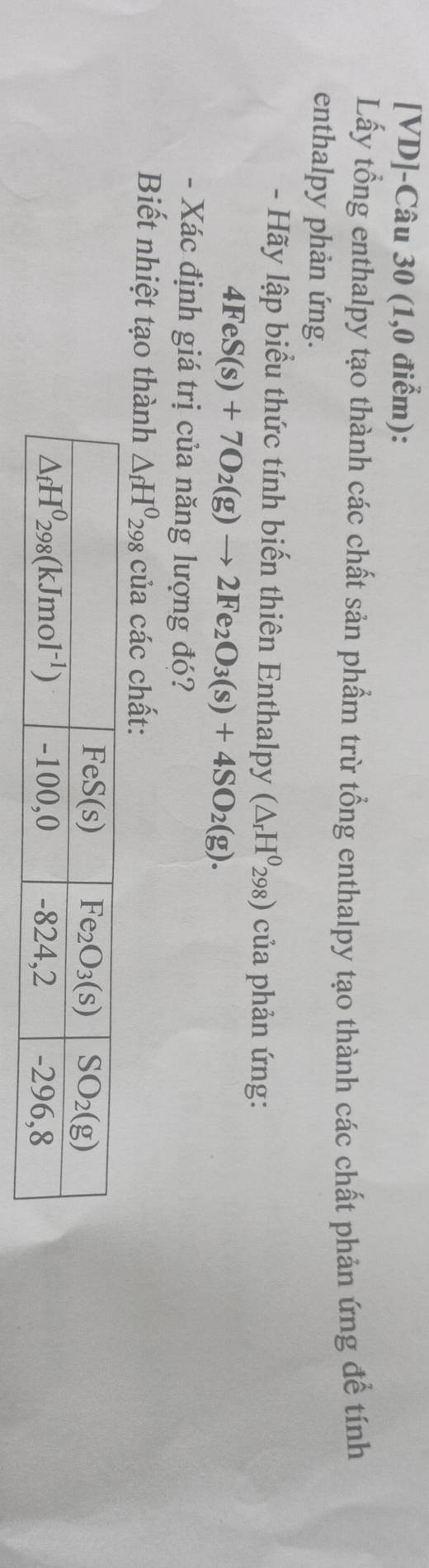 [VD]-Câu 30 (1,0 điểm):
Lấy tổng enthalpy tạo thành các chất sản phẩm trừ tổng enthalpy tạo thành các chất phản ứng để tính
enthalpy phản ứng.
- Hãy lập biểu thức tính biến thiên Enthalpy (△ _rH^0_298) của phản ứng:
4FeS(s)+7O_2(g)to 2Fe_2O_3(s)+4SO_2(g).
- Xác định giá trị của năng lượng đó?
Biết nhiệt tạo thành △ _fH^0_298 của các chất: