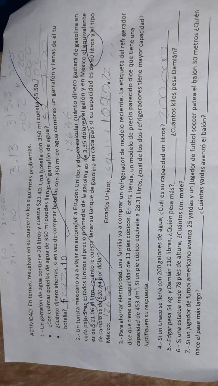 ACTIVIDAD: En ternas, resuelvan en su cuaderno los siguientes problemas.
1.- Un garrafón de agua contiene 20 litros y cuesta $21.40. Una botella con 350 mi cuesta $5.50. 
¿Con cuántas botellas de agua de 350 ml puedes llenar un garrafón de agua?_
¿Cuánto dinero ahorras, si en vez de comprar botellas con 350 ml de agua compras un garrafón y llenas de él tu
botella?_
2.- Un turista mexicano va a viajar en automóvil a Estados Unidos y desea calcular cuánto dinero gastará de gasolina en
cada país. Si en Estados Unidos el precio promedio de la gasolina es de 3.35 dólares el galón y en México el equivalente
es de  21.06 el litro, ¿cuánto le cuesta llenar su tanque de gasolina en cada país si su capacidad es de 60 litros y el tipo
de cambio es de $20.64 por dólar?
México:_ Estados Unidos:_
3.- Para ahorrar electricidad, una familia va a comprar un refrigerador de modelo reciente. La etiqueta del refrigerador
dice que tiene una capacidad de 13 pies cúbicos. En otra tienda, un modelo de precio parecido dice que tiene una
capacidad de 453dm^3. Si un pie cúbico equivale a 28.31 litros, ¿cuál de los dos refrigeradores tiene mayor capacidad?
Justifiquen su respuesta._
_
4.- Si un tinaco se llena con 200 galones de agua, ¿Cuál es su capacidad en litros?
_
5.- Edgar pesa 54 kg. y Damián 110 libras, ¿Quién pesa más?_ ¿Cuántos kilos pesa Damián?
_
6.- Si una estatua mide 78 pies de altura, ¿Cuántos cm. mide?
7.- Si un jugador de futbol americano avanza 25 yardas y un jugador de futbol soccer patea el balón 30 metros ¿Quién
_
hace el pase más largo?_ ¿Cuántas yardas avanzó el balón?