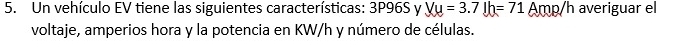 Un vehículo EV tiene las siguientes características: 3P96S y Vu=3.7Jh=71 Amp/h averiguar el 
voltaje, amperios hora y la potencia en KW/h y número de células.