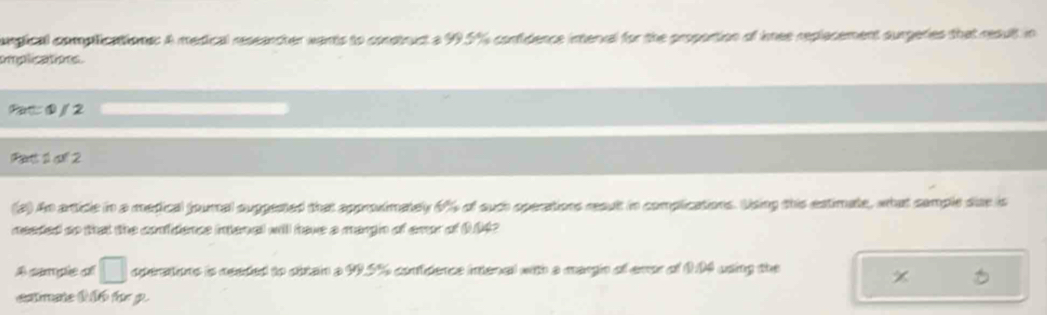 ongical complications: A medical reseancher wants to construct a 99.5%% contidence interval for the propontion of inee replacement surgeries that reault in 
implications. 
Pat: ③ / 2 
Rent 1 al 2 
(2) An article in a medical fournal suppested that approdimately 6% 4 of such operations reault in complications. Using this estimate, what cample due is 
needed so that the confidence intenal will fave a margn of emor of 1042
□ operstione is ceeded to cbtain a 99.5% confidence intenal with a margin of evor of 1:04 using the 
cmae t te p.