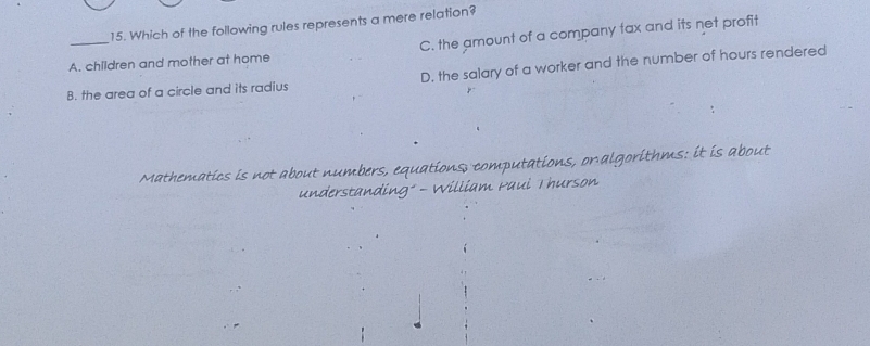 Which of the following rules represents a mere relation?
A. children and mother at home C. the amount of a company tax and its net profit
B. the area of a circle and its radius D. the salary of a worker and the number of hours rendered
Mathematics is not about numbers, equations, computations, on algorithms: it is about
understanding" - William Paui Thurson