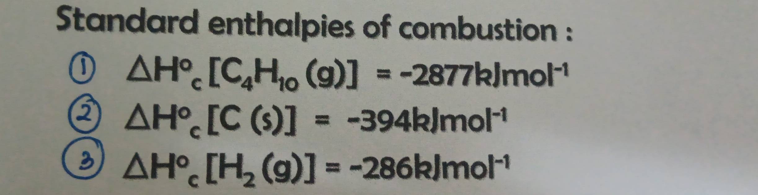 Standard enthalpies of combustion :
△ H°_c[C_4H_10(g)]=-2877kJmol^(-1)
a △ H^o_c[C(s)]=-394kJmol^(-1)
B △ H°_c[H_2(g)]=-286kJmol^(-1)