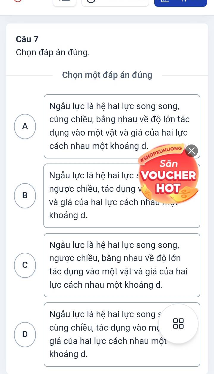 Chọn đáp án đúng.
Chọn một đáp án đúng
Ngẫu lực là hệ hai lực song song,
cùng chiều, bằng nhau về độ lớn tác
A
dụng vào một vật và giá của hai lực
cách nhau một khoảng d.
HOPXUHUONG
Săn
Ngẫu lực là hệ hai lực : VOUCHER
B ngược chiều, tác dụng v HOT a
và giá của hai lực cách nhâu một
khoảng d.
Ngẫu lực là hệ hai lực song song,
ngược chiều, bằng nhau về độ lớn
C
tác dụng vào một vật và giá của hai
lực cách nhau một khoảng d.
Ngẫu lực là hệ hai lực song s
cùng chiều, tác dụng vào mộ
D
giá của hai lực cách nhau một
khoảng d.