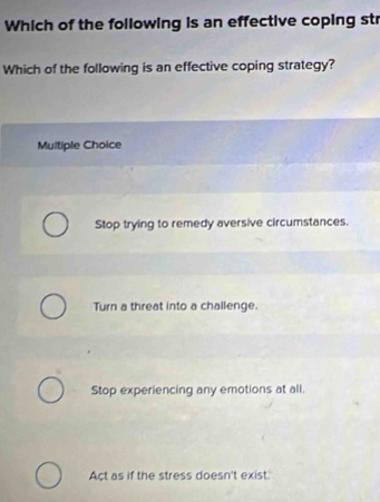 Which of the following is an effective coping str
Which of the following is an effective coping strategy?
Multiple Choice
Stop trying to remedy aversive circumstances.
Turn a threat into a challenge.
Stop experiencing any emotions at all.
Act as if the stress doesn't exist.