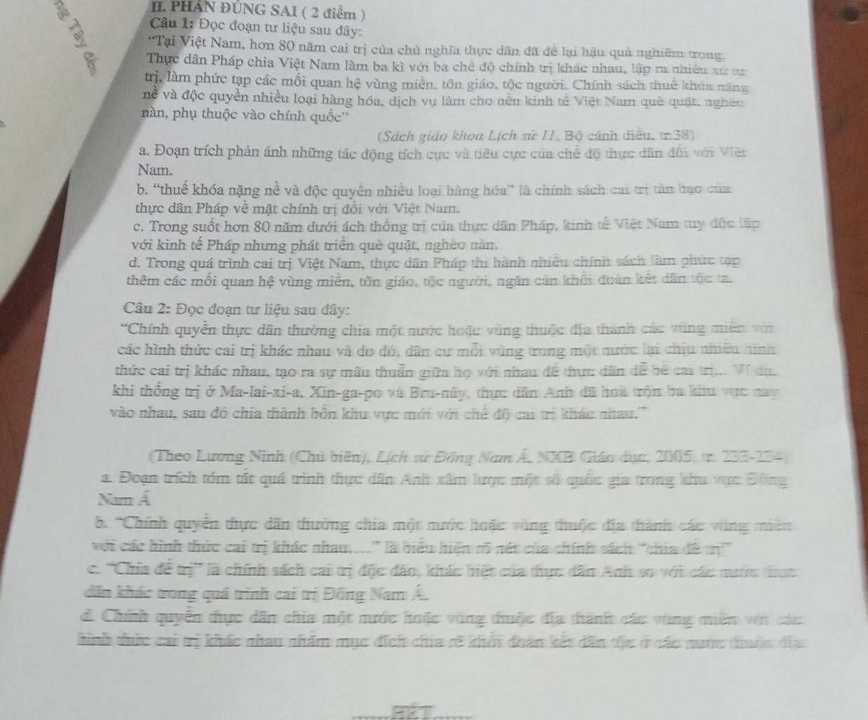 PHẢN ĐÚNG SAI ( 2 điểm )
Câu 1: Đọc đoạn tư liệu sau đây:
“Tại Việt Nam, hơn 80 năm cai trị của chủ nghĩa thực dân đã đề lại hậu quả nghiêm trong.
Thực dân Pháp chia Việt Nam làm ba kì với ba chế độ chính trị khác nhau, lập ra nhiêu xứ tự
trị, làm phức tạp các mối quan hệ vùng miền, tôn giáo, tộc người. Chính sách thuế khóa năng
về và độc quyền nhiều loại hàng hóa, dịch vụ làm cho nền kinh tế Việt Nam què quật, ngheo
nàn, phụ thuộc vào chính quốc''
(Sách giáo khoa Lịch sử II, Bộ cánh điều. ư38)
a. Đoạn trích phản ánh những tác động tích cực và tiêu cực của chế độ thực dân đối với Việt
Nam.
b. “thuế khóa nặng nề và độc quyền nhiều loại hàng hóa” là chính sách cai trị tần bạo của
thực dân Pháp về mặt chính trị đối với Việt Nam.
c. Trong suốt hơn 80 năm dưới ách thống trị của thực dân Pháp, kinh tế Việt Nam tuy độc lập
với kinh tế Pháp nhưng phát triển què quật, nghèo nàn.
d. Trong quá trình cai trị Việt Nam, thực dân Pháp thi hành nhiều chính sách làm phức tạp
thêm các mối quan hệ vùng miền, tôn giáo, tộc người, ngăn cản khối đoàn kết dân tộc ta.
Câu 2: Đọc đoạn tư liệu sau đây:
*Chính quyền thực dân thường chia một nước hoặc vùng thuộc địa thành các vùng miền với
các hình thức cai trị khác nhau và đo đó, dân cư mỗi vùng trong một nước lại chịu nhiêu hình
thức cai trị khác nhau, tạo ra sự mẫu thuẩn giữa họ với nhau để thực dân dể bê cai trị... Ví dụ,
khi thống trị ở Ma-lai-xi-a, Xin-ga-po và Bru-nây, thực dân Anh đã hoà trộn ba khu vực này
vào nhau, sau đó chia thành bốn khu vực mới với chế độ cai trị khác nhau.''
(Theo Lương Ninh (Chủ biên), Lịch sử Đồng Nam Á, NXB Giáo dục, 2005, tr. 233-234)
a. Đoạn trích tóm tắt quá trình thực dân Anh xâm lược một số quốc gia trong khu vực Đông
Nam Á
b. 'Chính quyền thực dân thường chia một nước hoặc vùng thuộc địa thành các vùng miên
với các hình thức cai trị khác nhau...'' là biểu hiện rõ nét của chính sách 'chia đề trị'
c. ''Chia để trị' là chính sách cai trị độc đảo, khác biệt của thực dân Anh so với các nước: thực
dân khác trong quá trình cai trị Đồng Nam Á.
d. Chính quyển thực dân chia một nước hoặc vùng thuộc địa thành các vùng miên với các
hình thức cai trị khác nhau nhâm mục đích chia rẽ khối đoàn kết dân thc ở các nước thuộc đĩa