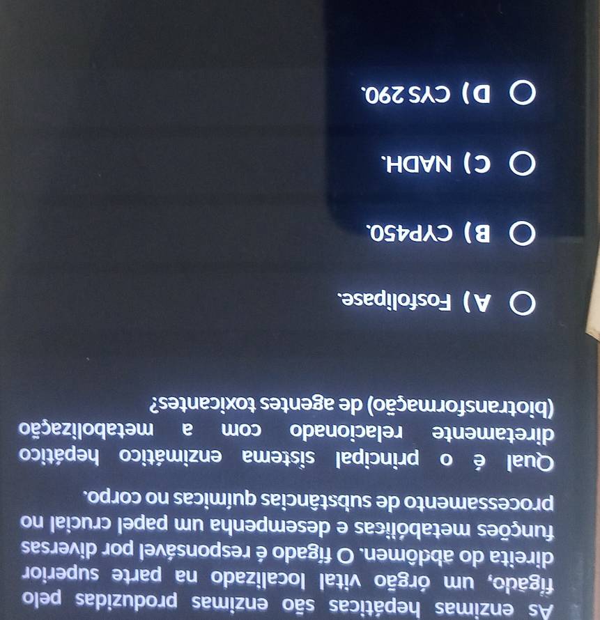 As enzimas hepáticas são enzimas produzidas pelo
figado, um órgão vital localizado na parte superior
direita do abdômen. O fígado é responsável por diversas
mumções metabólicas e desempenha um papel crucial no
processamento de substâncias químicas no corpo.
Qual é o principal sistema enzimático hepático
diretamente relacionado com a metabolização
(biotransformação) de agentes toxicantes?
A ) Fosfolipase.
BCYP450.
C NADH.
D CYS 290.