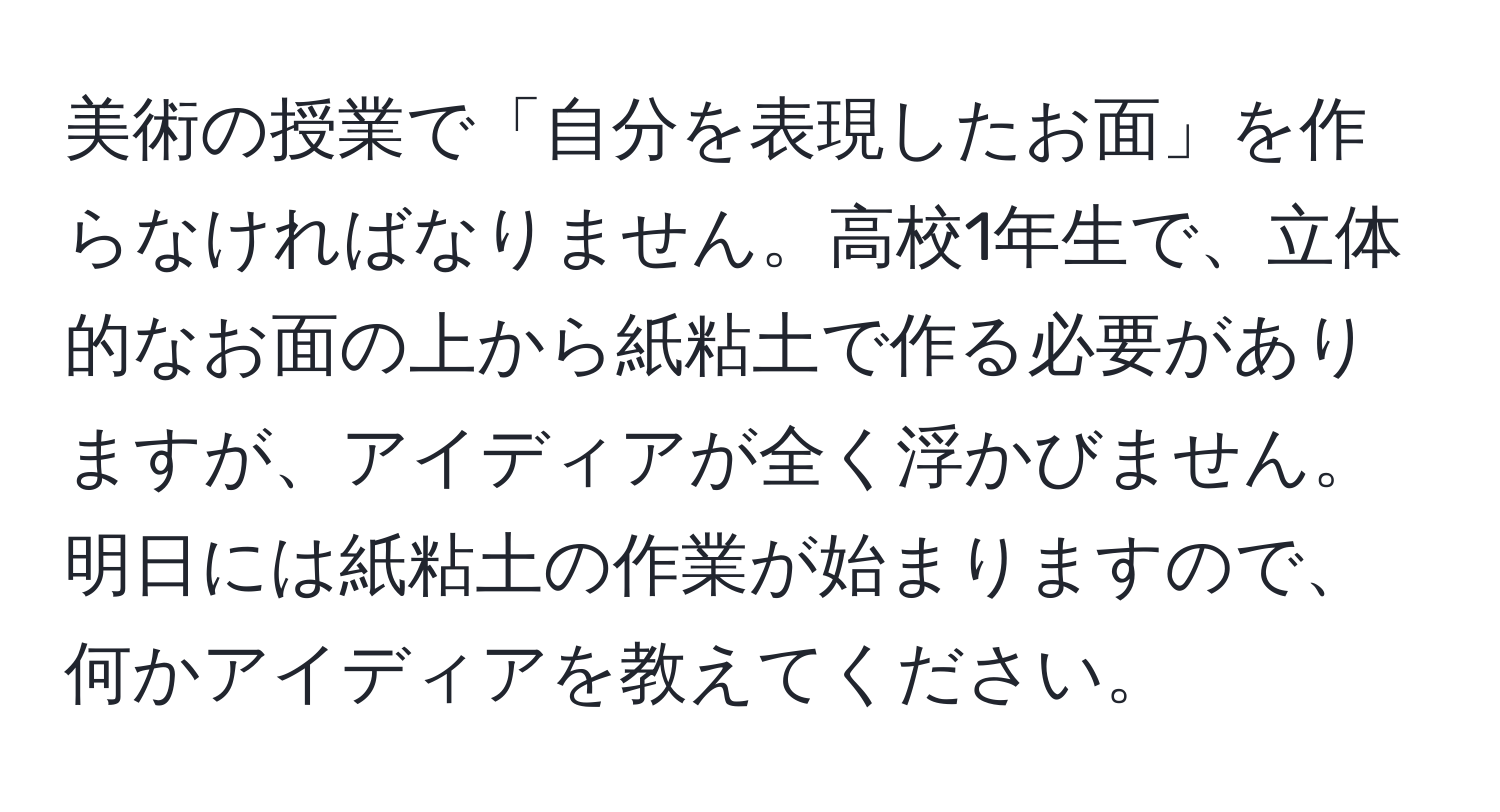 美術の授業で「自分を表現したお面」を作らなければなりません。高校1年生で、立体的なお面の上から紙粘土で作る必要がありますが、アイディアが全く浮かびません。明日には紙粘土の作業が始まりますので、何かアイディアを教えてください。