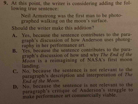 At this point, the writer is considering adding the fol-
lowing true sentence:
Neil Armstrong was the first man to be photo-
graphed walking on the moon’s surface.
Should the writer make this addition?
A. Yes, because the sentence contributes to the para-
graph's discussion of how Anderson uses photog-
raphy in her performance art.
B. Yes, because the sentence contributes to the para-
graph’s discussion of how and why The End of the
Moon is a reimagining of NASA's first moon
landing.
C. No, because the sentence is not relevant to the
paragraph's description and interpretation of The
End of the Moon.
D. No, because the sentence is not relevant to the
paragraph's critique of Anderson's struggle to
make performance art commercially viable.