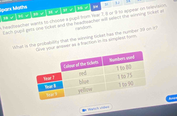 Sparx Maths 
3D 
3E 
3F 
3G 3H 31 3J 3K 
3B 
headteacher wants to choose a pupil from Year 7, 8 or 9 to appear on television. 3C
Each pupil gets one ticket and the headteacher will select the winning ticket at 
random. 
What is the probability that the winning ticket has the number 39 on it? 
e your answer as a fraction in its simplest form. 
Ansv 
Watch video