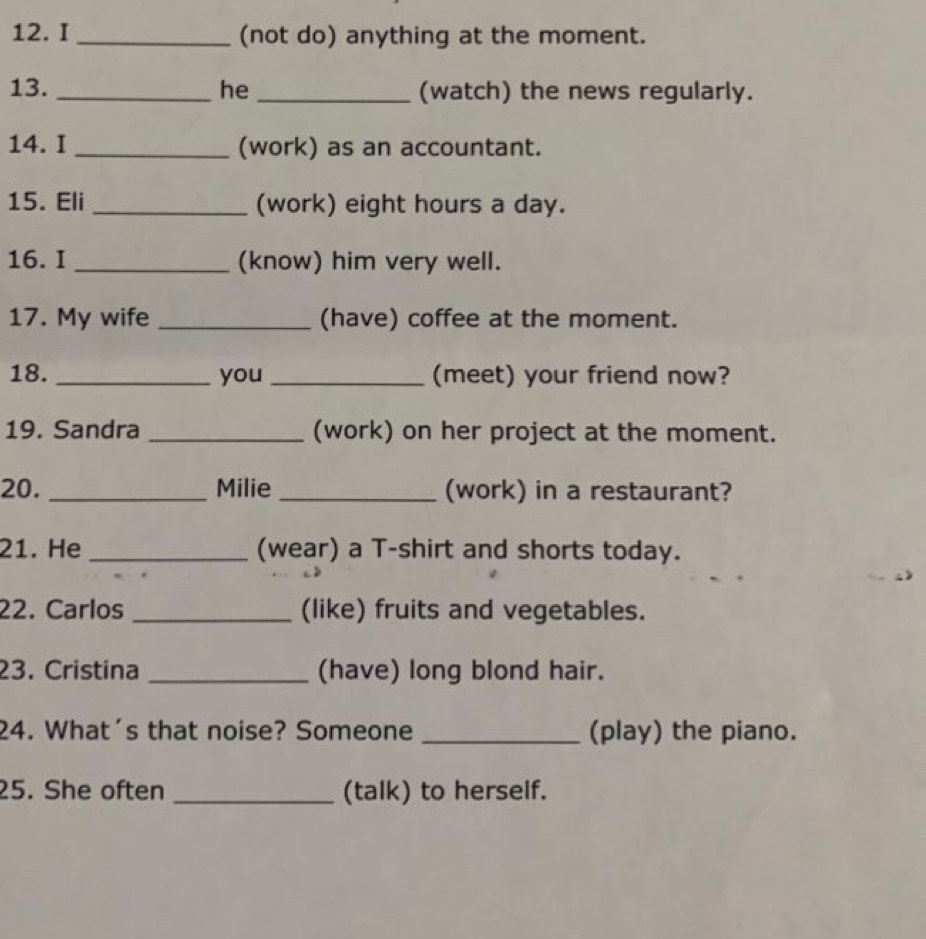 (not do) anything at the moment. 
13. _he _(watch) the news regularly. 
14. I _(work) as an accountant. 
15. Eli _(work) eight hours a day. 
16. I _(know) him very well. 
17. My wife _(have) coffee at the moment. 
18. _you _(meet) your friend now? 
19. Sandra _(work) on her project at the moment. 
20. _Milie _(work) in a restaurant? 
21. He _(wear) a T-shirt and shorts today. 
22. Carlos _(like) fruits and vegetables. 
23. Cristina _(have) long blond hair. 
24. What's that noise? Someone _(play) the piano. 
25. She often _(talk) to herself.