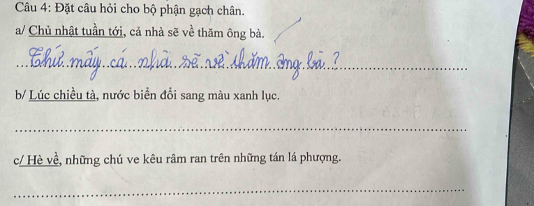 Đặt câu hỏi cho bộ phận gạch chân. 
a/ Chủ nhật tuần tới, cả nhà sẽ về thăm ông bà. 
_ 
b/ Lúc chiều tà, nước biển đổi sang màu xanh lục. 
_ 
c/ Hè về, những chú ve kêu râm ran trên những tán lá phượng. 
_