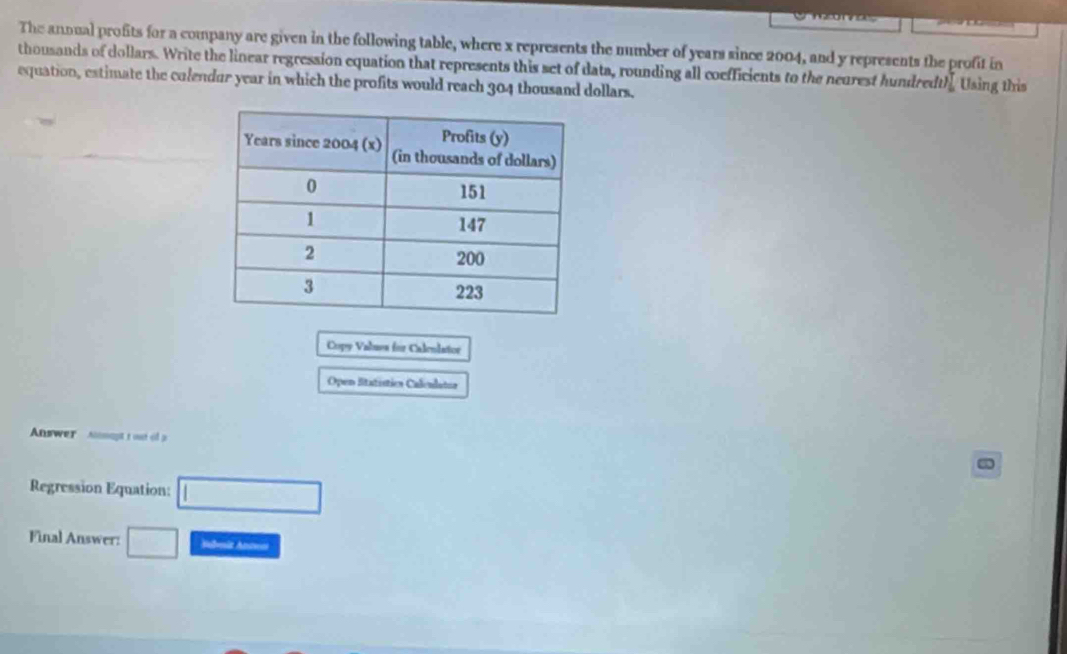 The annual profits for a company are given in the following table, where x represents the number of years since 2004, and y represents the profit in 
thousands of dollars. Write the linear regression equation that represents this set of dats, rounding all coefficients to the neurest hundredt 11° Using this 
equation, estimate the colendur year in which the profits would reach 304 thousand dollars. 
Copy Valuea for Calenlator 
Open litatístics Caleulatoa 
Answer i t out o a 
Regression Equation: □ 
Final Answer: □ Sabmit Anton