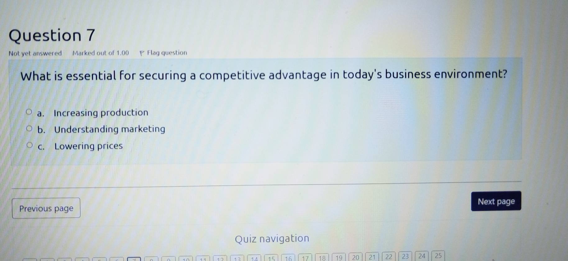 Not yet answered Marked out of 1.00 Flag question
What is essential for securing a competitive advantage in today's business environment?
a. Increasing production
b. Understanding marketing
c. Lowering prices
Next page
Previous page
Quiz navigation
14 15 16 17 18 19 20 21 22 23 24 25