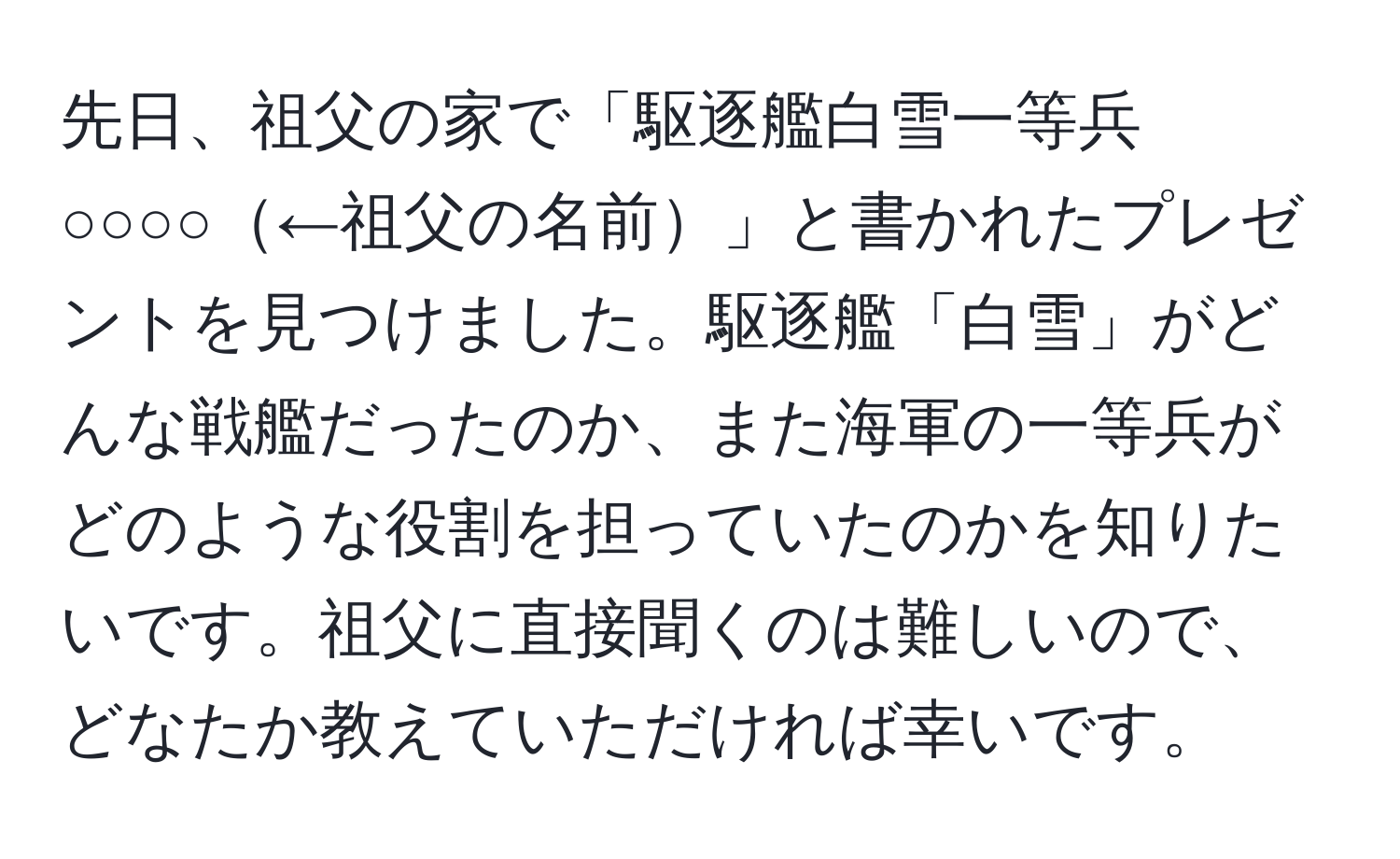 先日、祖父の家で「駆逐艦白雪一等兵　○○○○←祖父の名前」と書かれたプレゼントを見つけました。駆逐艦「白雪」がどんな戦艦だったのか、また海軍の一等兵がどのような役割を担っていたのかを知りたいです。祖父に直接聞くのは難しいので、どなたか教えていただければ幸いです。