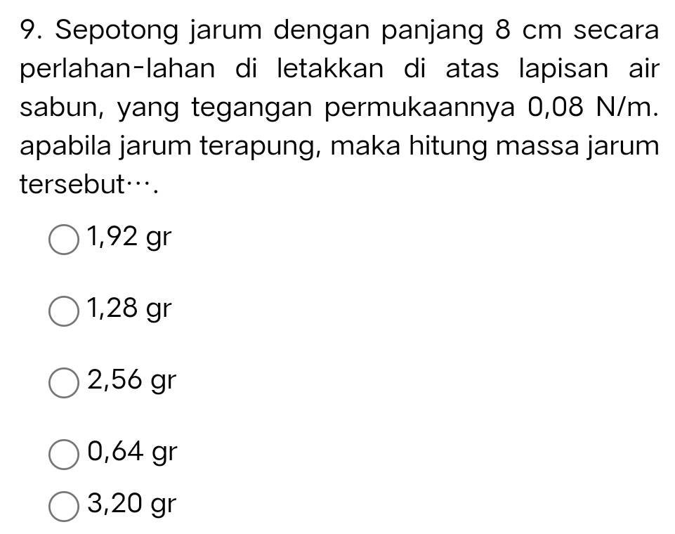 Sepotong jarum dengan panjang 8 cm secara
perlahan-lahan di letakkan di atas lapisan air
sabun, yang tegangan permukaannya 0,08 N/m.
apabila jarum terapung, maka hitung massa jarum
tersebut….
1,92 gr
1,28 gr
2,56 gr
0,64 gr
3,20 gr