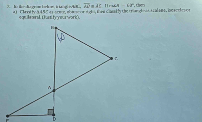 In the diagram below, triangle ABC, overline AB≌ overline AC. If m∠ B=60° , then 
a) Classify △ ABC as acute, obtuse or right, then classify the triangle as scalene, isosceles or 
equilateral. (Justify your work).