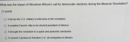 What was the impact of Woodrow Wilson's call for democratic elections during the Mexican Revolution?
(1 point)
It forced the U.S. military to intervene in the revolution.
It enabled Pancho Villa to be elected president of Mexico
It brought the revolution to a quick and peaceful conclusion
It caused Carranza to threaten U.S. oil companies in Mexico