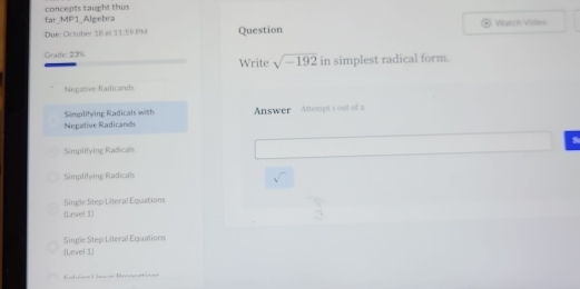 concepts taught thus far_MP1_Algebra
Due: October 18 at 11:1° pM Question Watch Video
Grade: 23% Write sqrt(-192) in simplest radical form.
Negative Radicands
Simplifying Radicals with
Negative Radicands Answer Attempt 1 out of a
9
Simplitying Radicals
Simplitying Radicals
sqrt()
Single Step Literal Eqcations
(Level 1)
Single Step Literal Equations
[Level 1]
Catrne Lnese Bonnartisoe