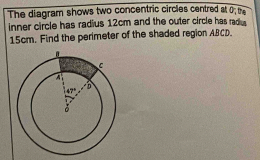 The diagram shows two concentric circles centred at 0; the
inner circle has radius 12cm and the outer circle has radius
15cm. Find the perimeter of the shaded region ABCD.