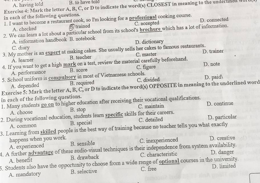 A. having told B. to have told
Exercise 4: Mark the letter A, B, C, or D to indicate the word(s) CLOSEST in meaning to the underlned wl
in each of the following questions.
1. I want to become a restaurant cook, so I'm looking for a professional cooking course.
A. checked B trained C. accepted D. connected
2. We can learn a lot about a particular school from its school's brochure which has a lot of information.
A. information handbook B. notebook
C. diary D. dictionary
3. My mother is an expert at making cakes. She usually sells her cakes to famous restaurants.
A. learner B. teacher C. master D. trainer
4. If you want to get a high mark on a test, review the material carefully beforehand.
D. note
A. performance B. score C. figure
5. School uniform is compulsory in most of Vietnamese schools.
A. depended B. required C. divided D. paid
Exercise 5: Mark the letter A, B, C, or D to indicate the word(s) OPPOSITE in meaning to the underlined word
in each of the following questions.
1. Many students go on to higher education after receiving their vocational qualifications.
A. choose B. stop C. maintain D. continue
2. During vocational education, students learn specific skills for their careers.
A. common B. special C. detailed D. particular
3. Learning from skilled people is the best way of training because no teacher tells you what exactly
happens when you work. D. creative
A. experienced B. sensible C. inexperienced
4. A further advantage of these audio-visual techniques is their independence from system availability.
A. benefit B. drawback C. characteristic
D. danger
5. Students also have the opportunity to choose from a wide range of optional courses in the university.
C. free
A. mandatory B. selective D. limited