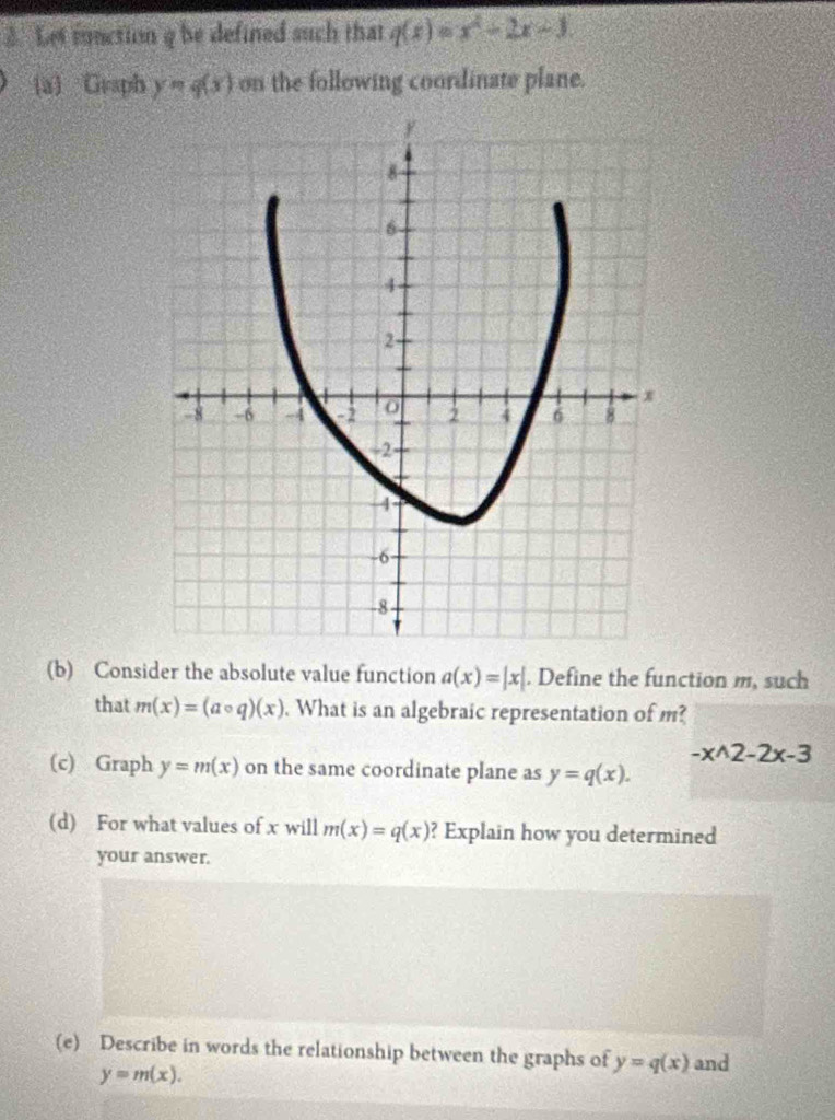 Let fnction q be defined such that q(x)=x^2-2x-3. 
a) Graph y=q(x) on the following coordinate plane. 
(b) Consider the absolute value function a(x)=|x|. Define the function m, such 
that m(x)=(acirc q)(x). What is an algebraic representation of m?
-x^(wedge)2-2x-3
(c) Graph y=m(x) on the same coordinate plane as y=q(x). 
(d) For what values of x will m(x)=q(x) ? Explain how you determined 
your answer. 
(e) Describe in words the relationship between the graphs of y=q(x) and
y=m(x).