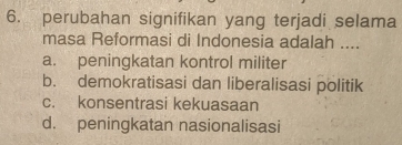 perubahan signifikan yang terjadi selama
masa Reformasi di Indonesia adalah ....
a. peningkatan kontrol militer
b. demokratisasi dan liberalisasi politik
c. konsentrasi kekuasaan
d. peningkatan nasionalisasi