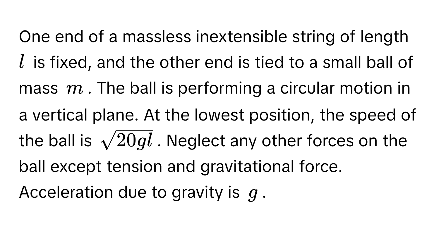 One end of a massless inextensible string of length $l$ is fixed, and the other end is tied to a small ball of mass $m$. The ball is performing a circular motion in a vertical plane. At the lowest position, the speed of the ball is $sqrt(20gl)$. Neglect any other forces on the ball except tension and gravitational force. Acceleration due to gravity is $g$.