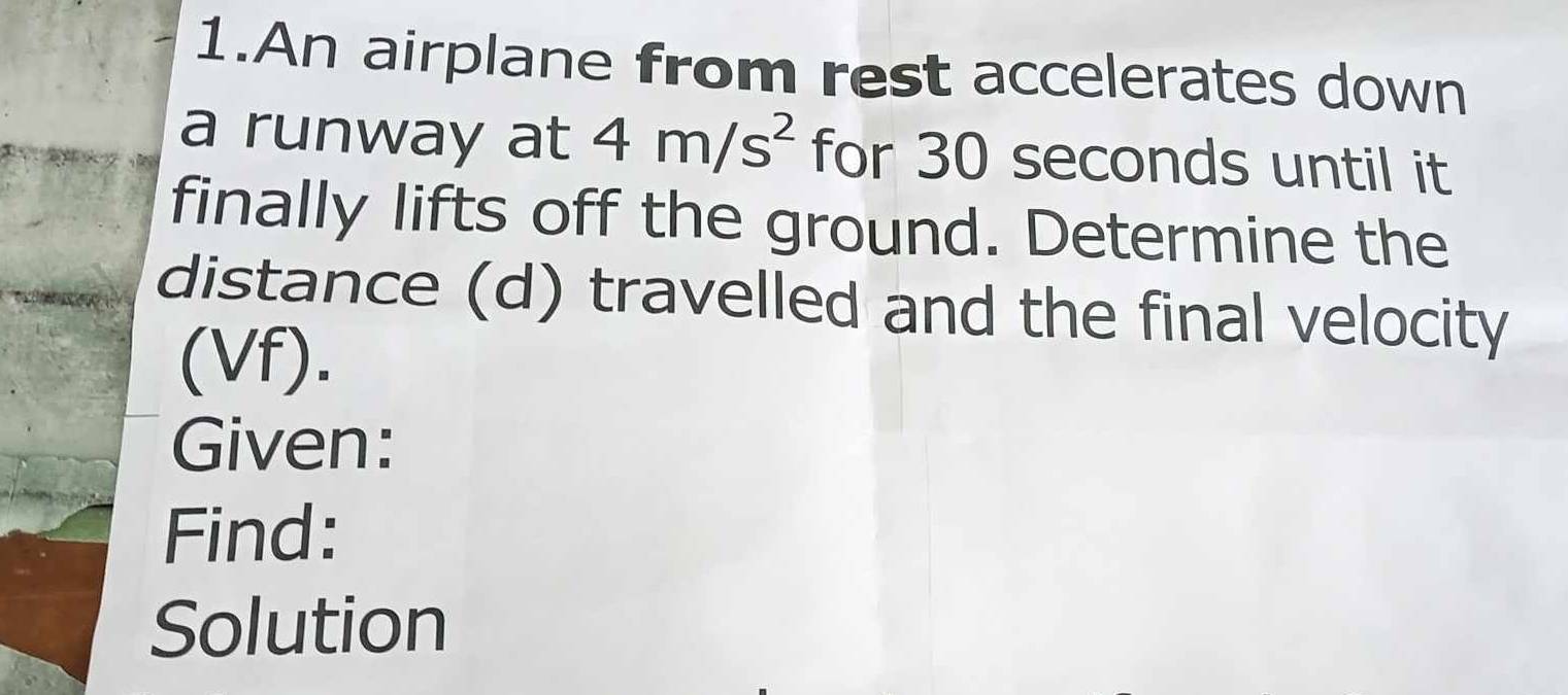 An airplane from rest accelerates down 
a runway at 4m/s^2 for 30 seconds until it 
finally lifts off the ground. Determine the 
distance (d) travelled and the final velocity 
(Vf). 
Given: 
Find: 
Solution