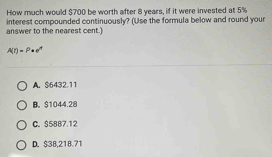 How much would $700 be worth after 8 years, if it were invested at 5%
interest compounded continuously? (Use the formula below and round your
answer to the nearest cent.)
A(t)=P· e^(rt)
A. $6432.11
B. $1044.28
C. $5887.12
D. $38,218.71