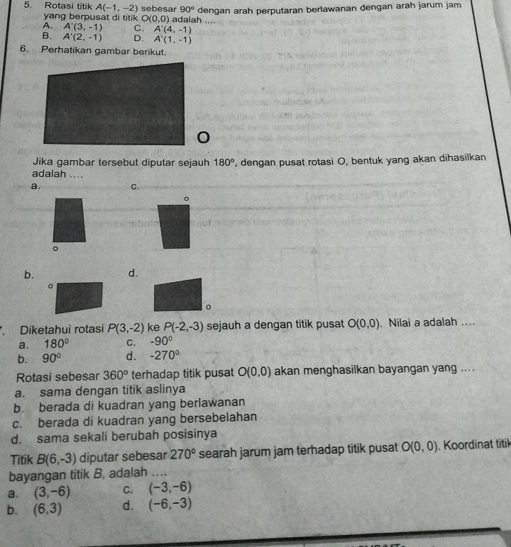 Rotasi titik A(-1,-2) sebesar 90° dengan arah perputaran berlawanan dengan arah jarum jam
yang berpusat di titik O(0,0) adalah ....
A. A'(3,-1) C. A'(4,-1)
B. A'(2,-1) D. A'(1,-1)
6. Perhatikan gambar berikut.
Jika gambar tersebut diputar sejauh 180° ', dengan pusat rotasi O, bentuk yang akan dihasilkan
adalah ....
a.
C.
。
sbala
。
b.
d.
。
Diketahui rotasi P(3,-2) ke P(-2,-3) sejauh a dengan titik pusat O(0,0). Nilai a adalah ....
a. 180° C. -90°
b. 90° d. -270°
Rotasi sebesar 360° terhadap titik pusat O(0,0) akan menghasilkan bayangan yang ....
a. sama dengan titik aslinya
b. berada di kuadran yang berlawanan
c. berada di kuadran yang bersebelahan
d. sama sekali berubah posisinya
Titik B(6,-3) diputar sebesar 270° searah jarum jam terhadap titik pusat O(0,0). Koordinat titik
bayangan titik B, adalah …
a. (3,-6) C. (-3,-6)
b. (6,3) d. (-6,-3)