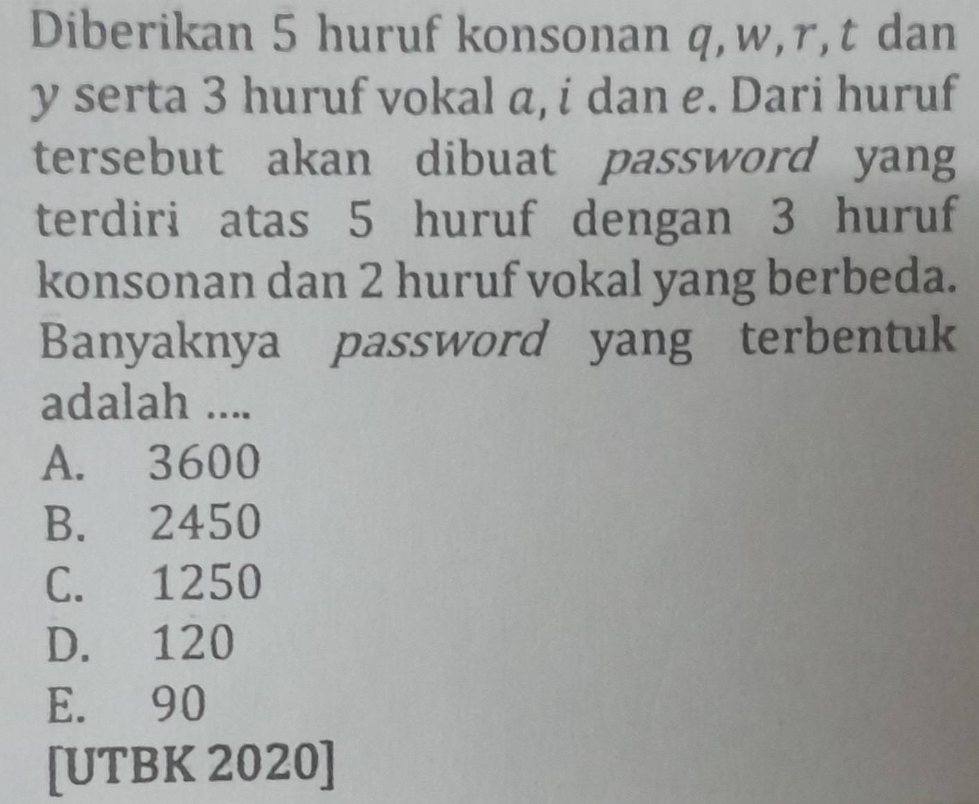 Diberikan 5 huruf konsonan q, w, r, t dan
y serta 3 huruf vokal a, i dan e. Dari huruf
tersebut akan dibuat password yang
terdiri atas 5 huruf dengan 3 huruf
konsonan dan 2 huruf vokal yang berbeda.
Banyaknya password yang terbentuk
adalah ....
A. 3600
B. 2450
C. 1250
D. 120
E. 90
[UTBK 2020]