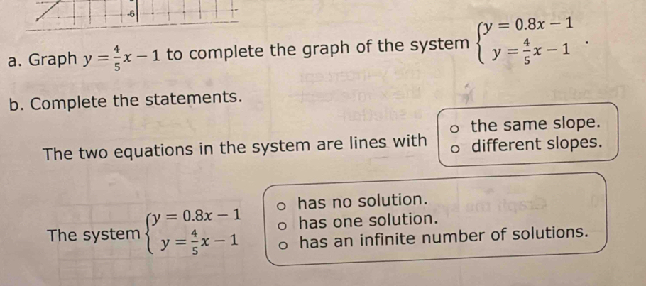 Graph y= 4/5 x-1 to complete the graph of the system beginarrayl y=0.8x-1 y= 4/5 x-1endarray.. 
b. Complete the statements.
the same slope.
The two equations in the system are lines with different slopes.
has no solution.
The system beginarrayl y=0.8x-1 y= 4/5 x-1endarray. has one solution.
has an infinite number of solutions.