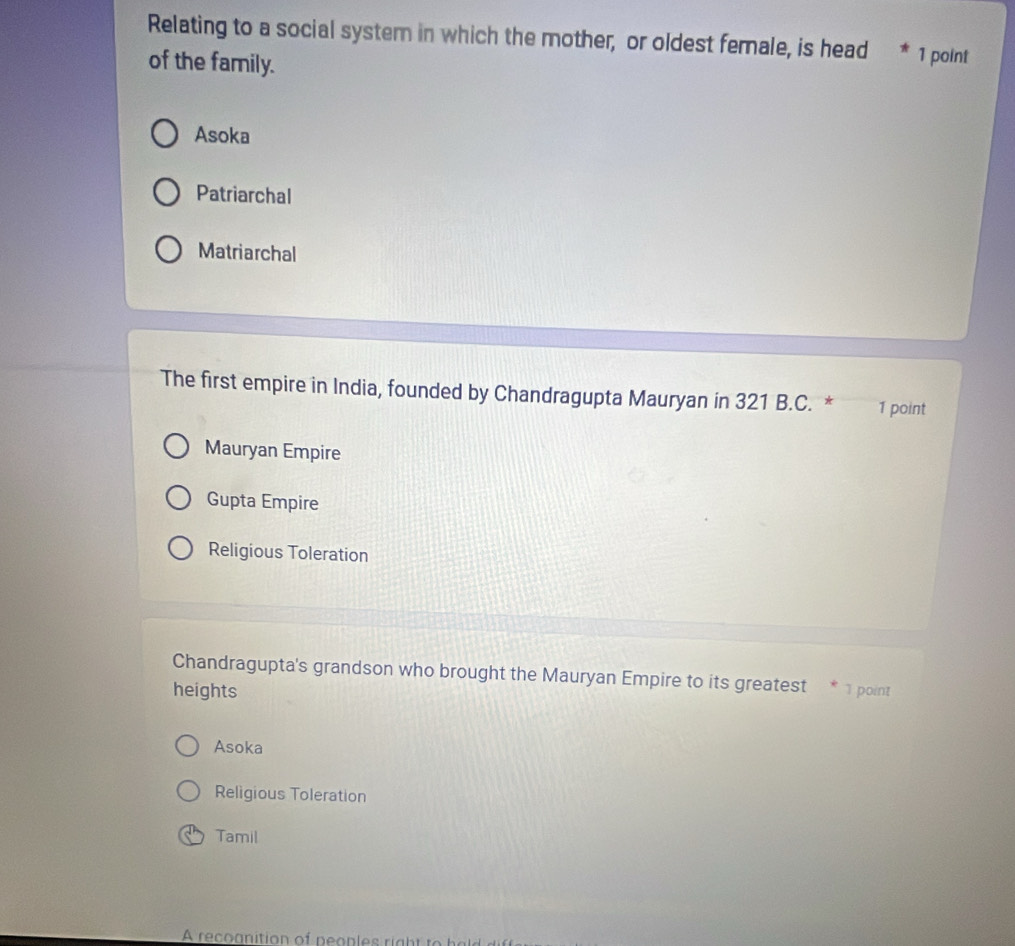Relating to a social system in which the mother, or oldest female, is head * 1 point
of the family.
Asoka
Patriarchal
Matriarchal
The first empire in India, founded by Chandragupta Mauryan in 321 B.C. * 1 point
Mauryan Empire
Gupta Empire
Religious Toleration
Chandragupta's grandson who brought the Mauryan Empire to its greatest
heights 1 point
Asoka
Religious Toleration
Tamil
A reconition of peoples igh t t