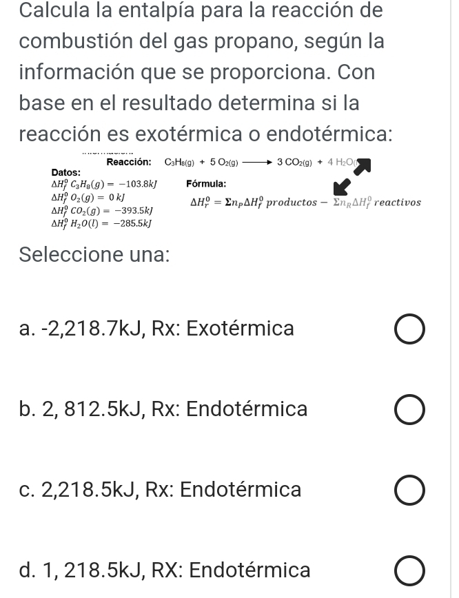 Calcula la entalpía para la reacción de
combustión del gas propano, según la
información que se proporciona. Con
base en el resultado determina si la
reacción es exotérmica o endotérmica:
Reacción: C_3H_8(g)+5O_2(g)to 3CO_2(g)+4H_2O(
Datos:
△ H_f^(0C_3)H_8(g)=-103.8kJ Fórmula:
Delta H_f^(0O_2)(g)=0kJ △ H_r^(0=sumlimits n_p)△ H_f^(0productos-overline sumlimits n_R)△ H_f^(0 reactivos
Delta H_f^0CO_2)(g)=-393.5kJ
△ H_f^(0H_2)O(l)=-285.5kJ
Seleccione una:
a. -2,218.7kJ, Rx: Exotérmica
b. 2, 812.5kJ, Rx: Endotérmica
c. 2,218.5kJ, Rx: Endotérmica
d. 1, 218.5kJ, RX: Endotérmica