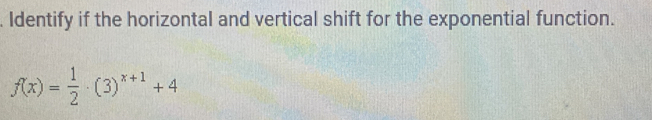 Identify if the horizontal and vertical shift for the exponential function.
f(x)= 1/2 · (3)^x+1+4