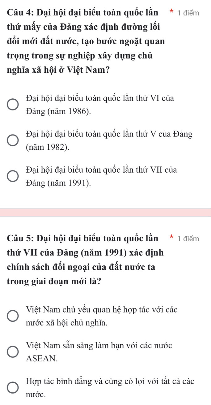 Đại hội đại biểu toàn quốc lần * 1 điểm
thứ mấy của Đảng xác định đường lối
đổi mới đất nước, tạo bước ngoặt quan
trọng trong sự nghiệp xây dựng chủ
nghĩa xã hội ở Việt Nam?
Đại hội đại biểu toàn quốc lần thứ VI của
Đảng (năm 1986).
Đại hội đại biểu toàn quốc lần thứ V của Đảng
(năm 1982).
Đại hội đại biểu toàn quốc lần thứ VII của
Đảng (năm 1991).
Câu 5: Đại hội đại biểu toàn quốc lần * 1 điểm
thứ VII của Đảng (năm 1991) xác định
chính sách đối ngoại của đất nước ta
trong giai đoạn mới là?
Việt Nam chủ yếu quan hệ hợp tác với các
nước xã hội chủ nghĩa.
Việt Nam sẵn sàng làm bạn với các nước
ASEAN.
Hợp tác bình đẳng và cùng có lợi với tất cả các
nước.