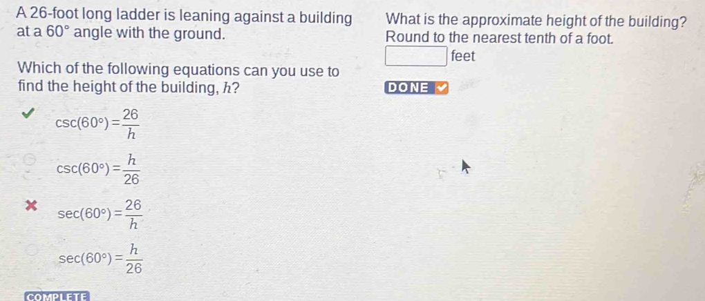 A 26-foot long ladder is leaning against a building What is the approximate height of the building?
at a 60° angle with the ground. Round to the nearest tenth of a foot.
□ feet
Which of the following equations can you use to
find the height of the building, h? DONE
csc (60°)= 26/h 
csc (60°)= h/26 
x sec (60°)= 26/h 
sec (60°)= h/26 
COMPLETE