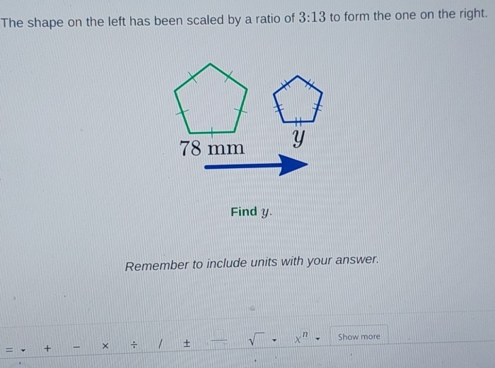 The shape on the left has been scaled by a ratio of 3:13 to form the one on the right. 
Find y
Remember to include units with your answer. 
= + × ÷ / + sqrt() x^n Show more