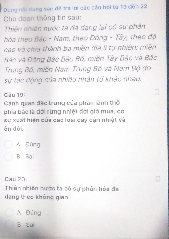 Dùng nội dung sau đế trả lời các câu hỏi từ 19 đến 22
Cho đoạn thông tin sau:
Thiên nhiên nước ta đa dạng lại có sự phân
hóa theo Bắc - Nam, theo Đông - Tây, theo độ
cao và chia thành ba miền địa lí tự nhiên: miền
Bắc và Đông Bắc Bắc Bộ, miền Tây Bắc và Bắc
Trung Bộ, miền Nam Trung Bộ và Nam Bộ do
sự tác động của nhiều nhân tố khác nhau.
Câu 19:
Cảánh quan đặc trưng của phần lãnh thổ
phía bắc là đới rừng nhiệt đới gió mùa, có
sự xuất hiện của các loài cây cận nhiệt và
ôn đới.
A. Đúng
B. Sai
Câu 20:
Thiên nhiên nước ta có sự phân hóa đa
dạng theo không gian.
A. Đúng
B. Sai