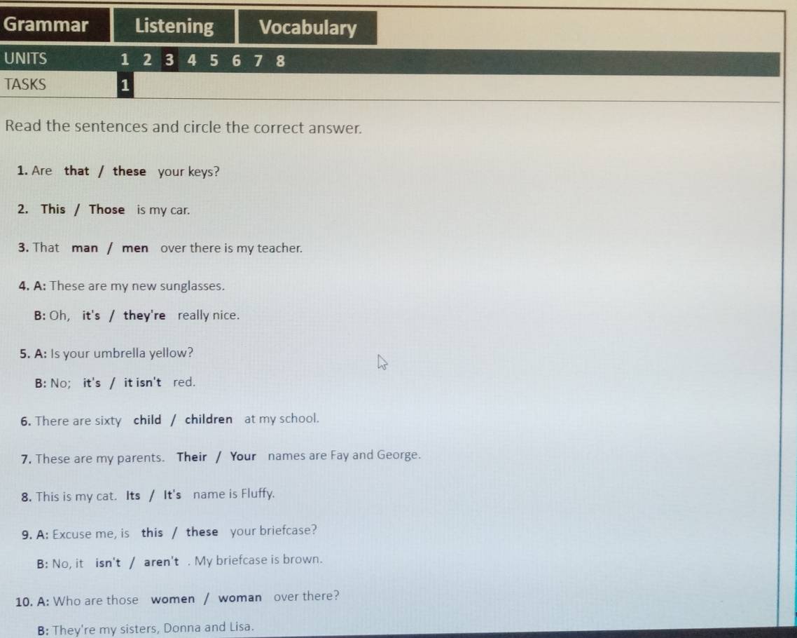 Grammar Listening Vocabulary
UNITS 1 2 3 4 5 6 7 8
TASKS 1
Read the sentences and circle the correct answer.
1. Are that / these your keys?
2. This / Those is my car.
3. That man / men over there is my teacher.
4. A: These are my new sunglasses.
B: Oh, it's / they're really nice.
5. A: Is your umbrella yellow?
B: No; it's / it isn't red.
6. There are sixty child / children at my school.
7. These are my parents. Their / Your names are Fay and George.
8. This is my cat. Its / It's name is Fluffy.
9. A: Excuse me, is this / these your briefcase?
B: No, it isn't / aren't . My briefcase is brown.
10. A: Who are those women / woman over there?
B: They're my sisters, Donna and Lisa.