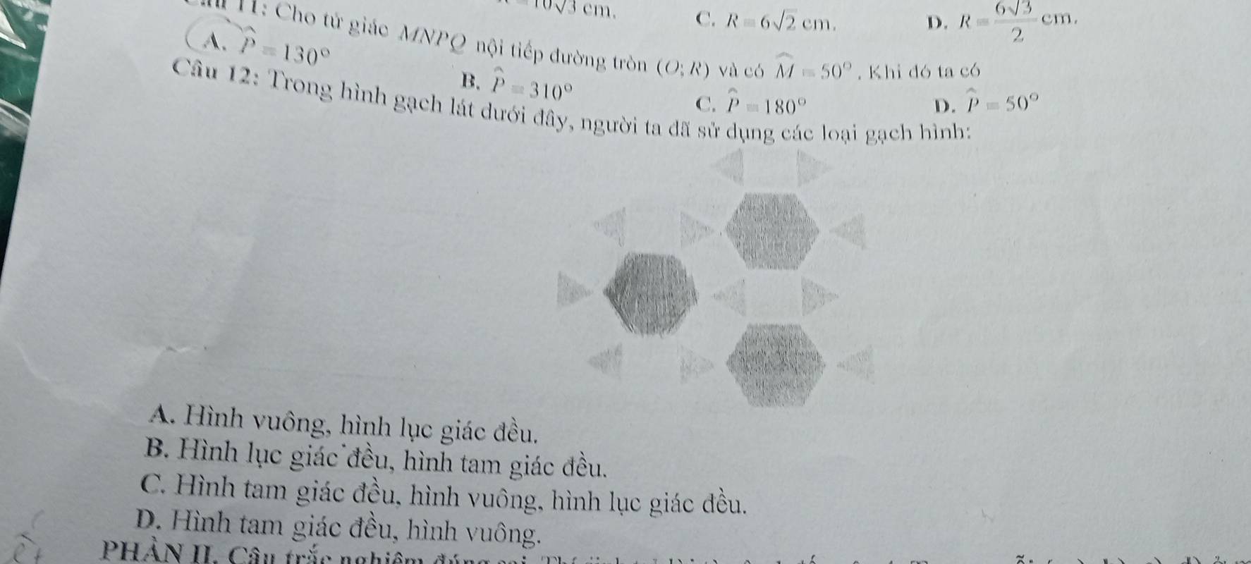 10sqrt(3)cm.
C. R=6sqrt(2)cm. D. R= 6sqrt(3)/2 cm.
A. widehat P=130°
H: Cho tử giác MNPQ nội tiếp đường tròn (O:R) và có widehat M=50°. Khi đó ta có
B. hat P=310° C. widehat P=180°
* Cầu 12: Trong hình gạch lát dưới đây, người ta đã sử
D. widehat p=50°
c loại gạch hình:
A. Hình vuông, hình lục giác đều.
B. Hình lục giác đều, hình tam giác đều.
C. Hình tam giác đều, hình vuông, hình lục giác đều.
D. Hình tam giác đều, hình vuông.
PHẢN II. Câu trắc nghiêt