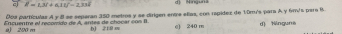 c) vector R=1, 3vector i+6, 11vector j-2, 33vector k d) Ninguna
Dos partículas A y B se separan 350 metros y se dirigen entre ellas, con rapidez de 10m/s para A y 6m/s para B.
Encuentre el recorrido de A, antes de chocar con B.
a) 200 m b) 218 m c) 240 m d) Ninguna