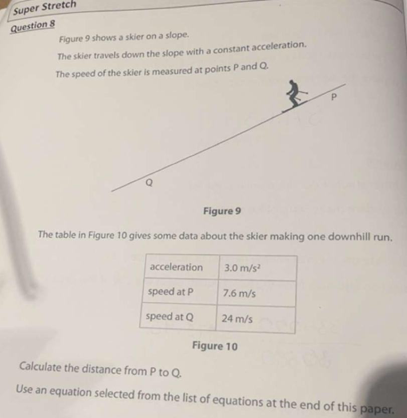 Super Stretch
Question 8
Figure 9 shows a skier on a slope.
The skier travels down the slope with a constant acceleration.
The speed of the skier is measured at points P and Q.
P
Q
Figure 9
The table in Figure 10 gives some data about the skier making one downhill run,
Figure 10
Calculate the distance from P to Q.
Use an equation selected from the list of equations at the end of this paper.