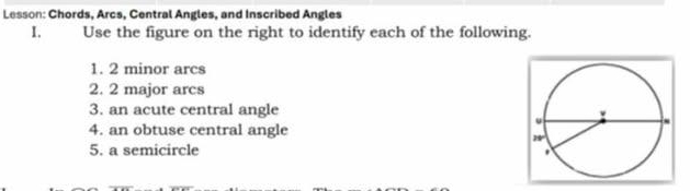 Lesson: Chords, Arcs, Central Angles, and Inscribed Angles
I. Use the figure on the right to identify each of the following.
1. 2 minor arcs
2. 2 major arcs
3. an acute central angle
4. an obtuse central angle
5. a semicircle