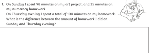 On Sunday I spent 98 minutes on my art project, and 35 minutes on 
my numeracy homework. 
On Thursday evening I spent a total of 100 minutes on my homework. 
What is the difference between the amount of homework I did on 
Sunday and Thursday evening?