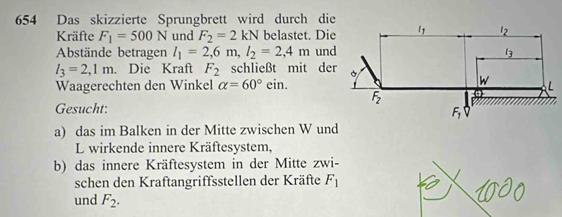 654 Das skizzierte Sprungbrett wird durch die
Kräfte F_1=500N und F_2=2kN belastet. Die
Abstände betragen l_1=2,6m,l_2=2,4m und
l_3=2,1m. Die Kraft F_2 schließt mit der
Waagerechten den Winkel alpha =60°ein.
Gesucht:
a) das im Balken in der Mitte zwischen W und
L wirkende innere Kräftesystem,
b) das innere Kräftesystem in der Mitte zwi-
schen den Kraftangriffsstellen der Kräfte F_1
und F_2.