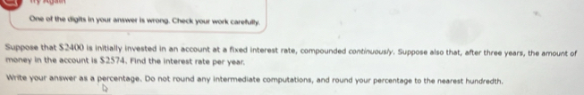 One of the digits in your answer is wrong. Check your work carefully. 
Suppose that $2400 is initially invested in an account at a fixed interest rate, compounded continuously. Suppose also that, after three years, the amount of 
money in the account is $2574. Find the interest rate per year. 
Write your answer as a percentage. Do not round any intermediate computations, and round your percentage to the nearest hundredth.